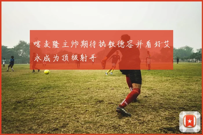 喀麦隆主帅期待执教德容并看好艾永成为顶级射手