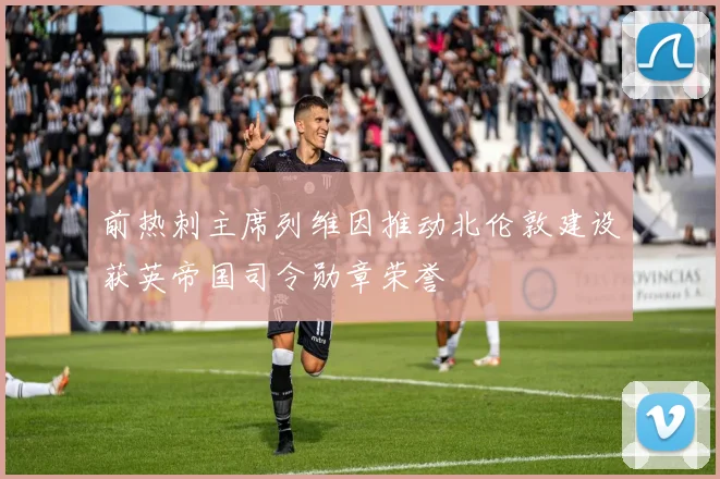 前热刺主席列维因推动北伦敦建设获英帝国司令勋章荣誉
