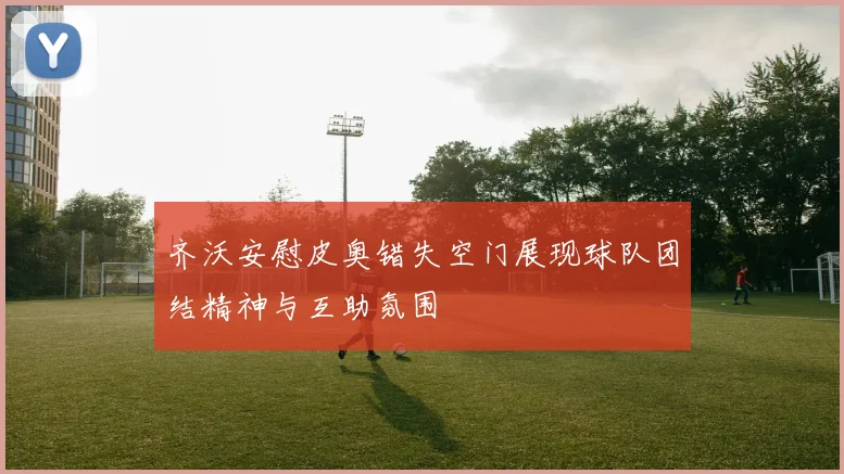 齐沃安慰皮奥错失空门展现球队团结精神与互助氛围