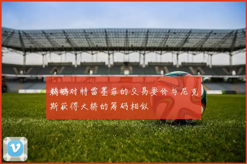 鹈鹕对特雷墨菲的交易要价与尼克斯获得大桥的筹码相似