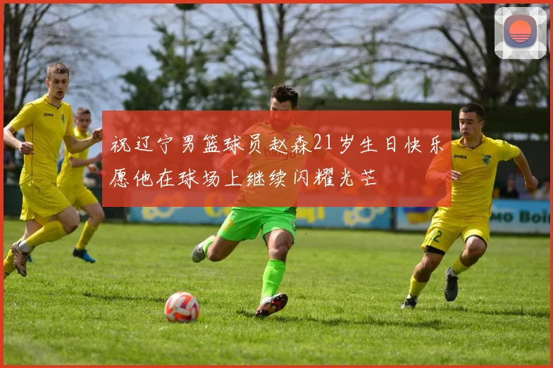 祝辽宁男篮球员赵森21岁生日快乐愿他在球场上继续闪耀光芒