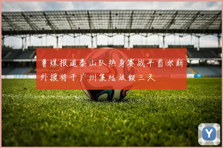 鲁媒报道泰山队热身赛战平首尔新外援将于广州集结放假三天