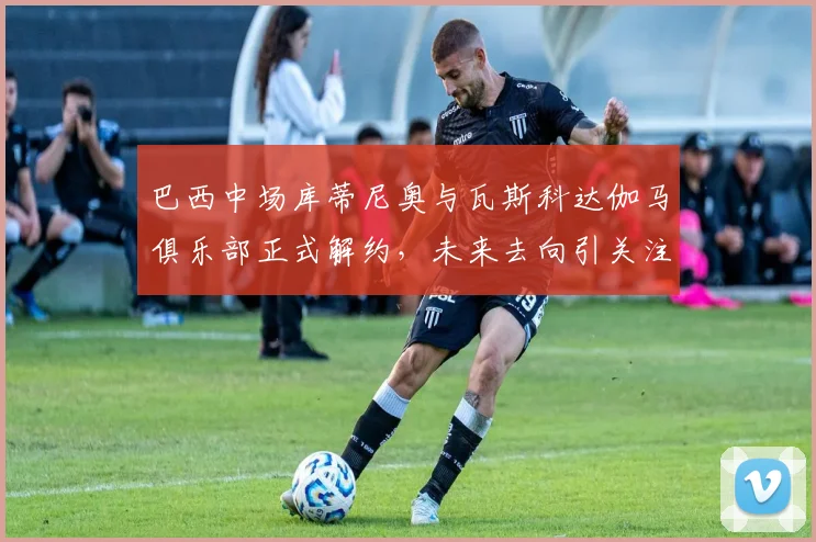 巴西中场库蒂尼奥与瓦斯科达伽马俱乐部正式解约，未来去向引关注