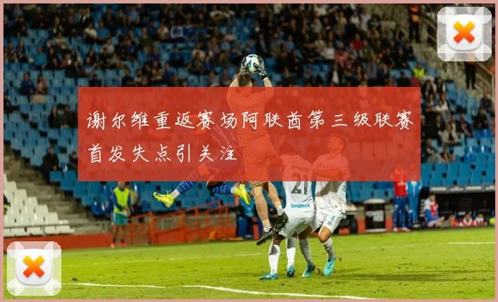 谢尔维重返赛场阿联酋第三级联赛首发失点引关注