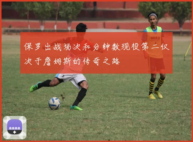 保罗出战场次和分钟数现役第二仅次于詹姆斯的传奇之路