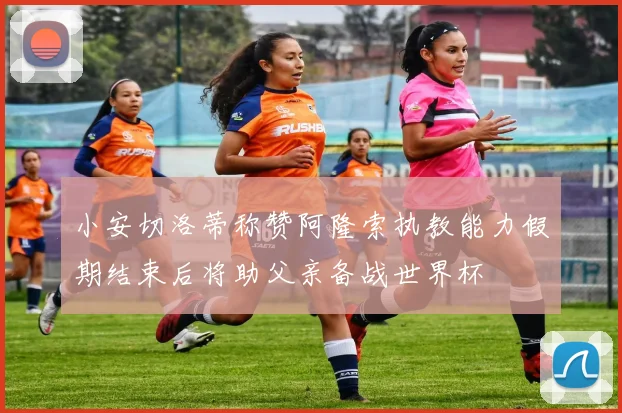 小安切洛蒂称赞阿隆索执教能力假期结束后将助父亲备战世界杯