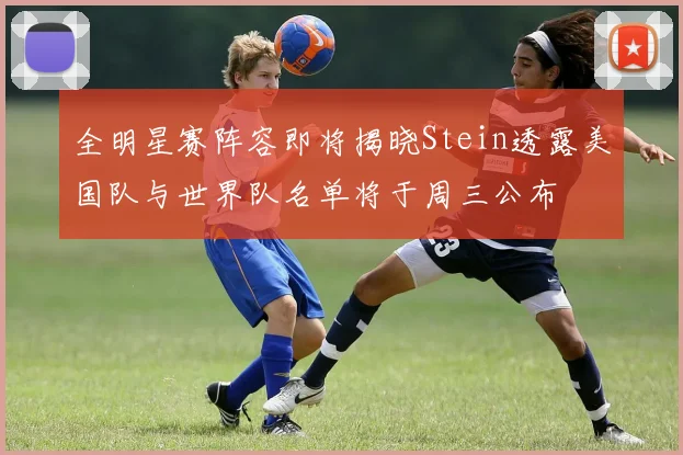 全明星赛阵容即将揭晓Stein透露美国队与世界队名单将于周三公布