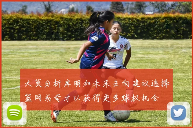 大莫分析库明加未来去向建议选择篮网或奇才以获得更多球权机会