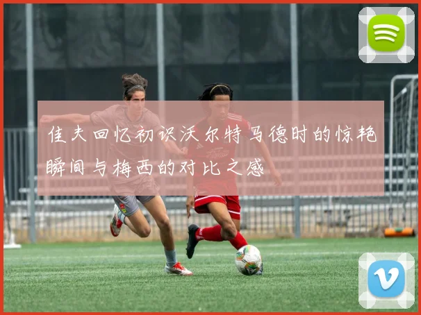 佳夫回忆初识沃尔特马德时的惊艳瞬间与梅西的对比之感