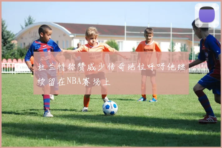 杜兰特称赞威少传奇地位呼吁他继续留在NBA赛场上