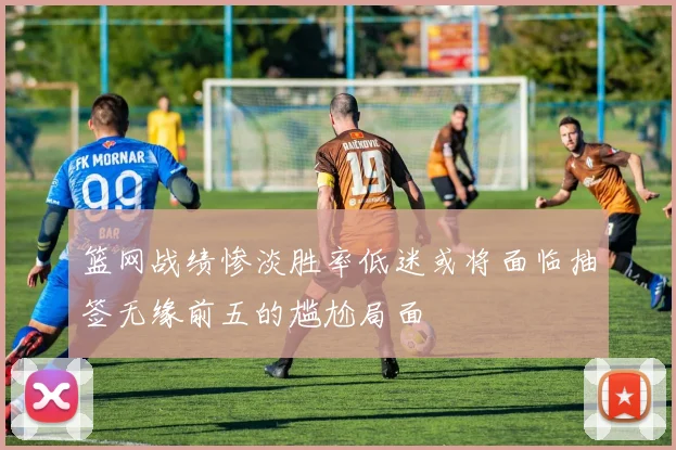 篮网战绩惨淡胜率低迷或将面临抽签无缘前五的尴尬局面