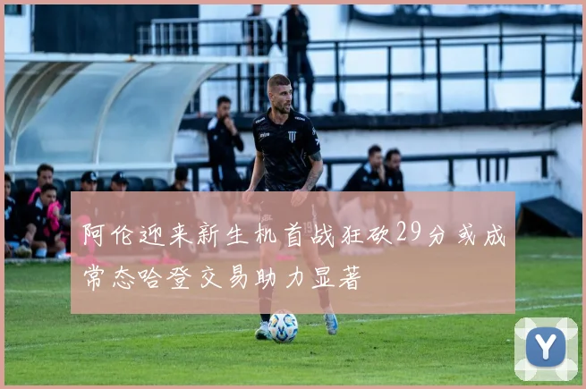 阿伦迎来新生机首战狂砍29分或成常态哈登交易助力显著