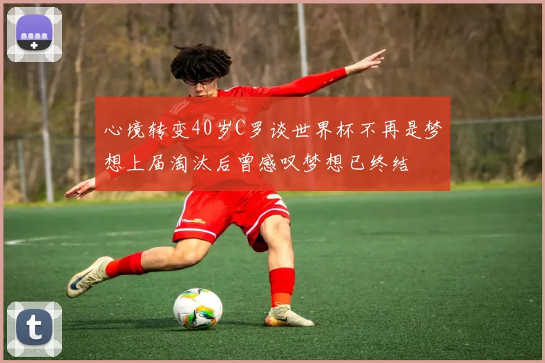 心境转变40岁C罗谈世界杯不再是梦想上届淘汰后曾感叹梦想已终结